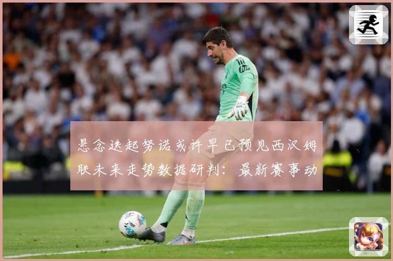 悬念迭起努诺或许早已预见西汉姆联未来走势数据研判：最新赛事动态与深度分析