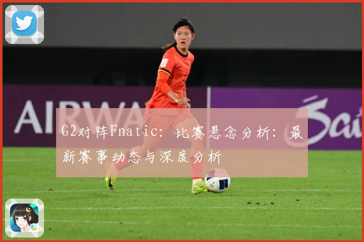 G2对阵Fnatic：比赛悬念分析：最新赛事动态与深度分析