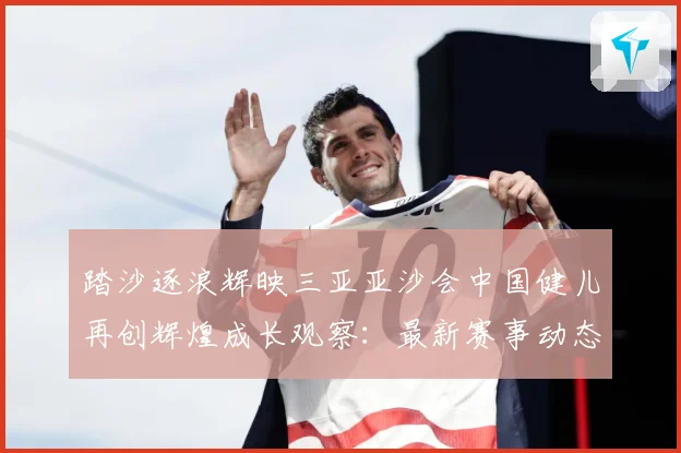 踏沙逐浪辉映三亚亚沙会中国健儿再创辉煌成长观察：最新赛事动态与深度分析