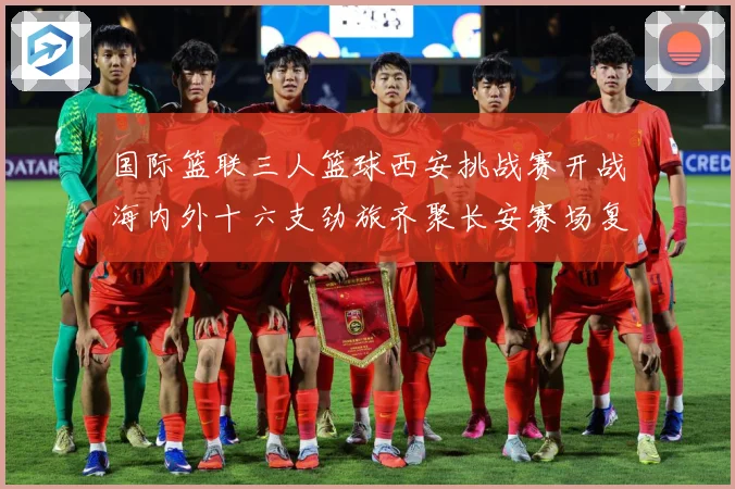 国际篮联三人篮球西安挑战赛开战海内外十六支劲旅齐聚长安赛场复盘：最新赛事动态与深度分析
