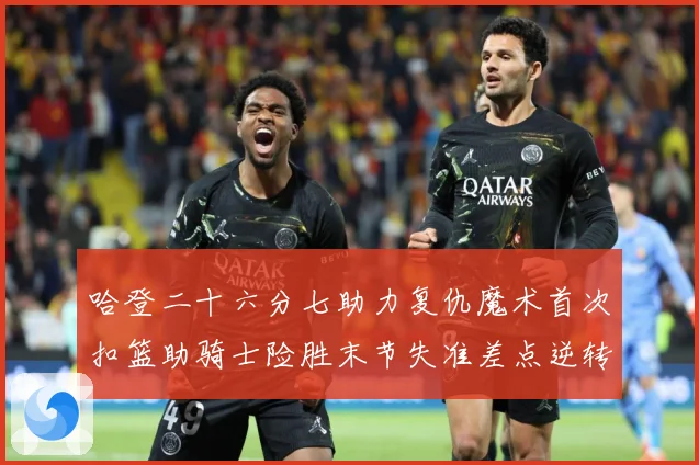 哈登二十六分七助力复仇魔术首次扣篮助骑士险胜末节失准差点逆转赛场复盘：最新赛事动态与深度分析