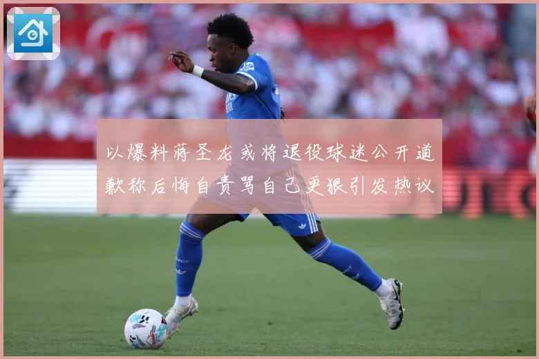 以爆料蒋圣龙或将退役球迷公开道歉称后悔自责骂自己更狠引发热议赛事前瞻：最新赛事动态与深度分析