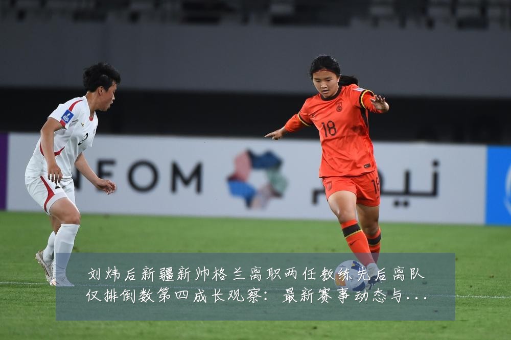 刘炜后新疆新帅格兰离职两任教练先后离队仅排倒数第四成长观察：最新赛事动态与深度分析