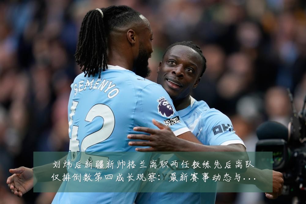 刘炜后新疆新帅格兰离职两任教练先后离队仅排倒数第四成长观察：最新赛事动态与深度分析