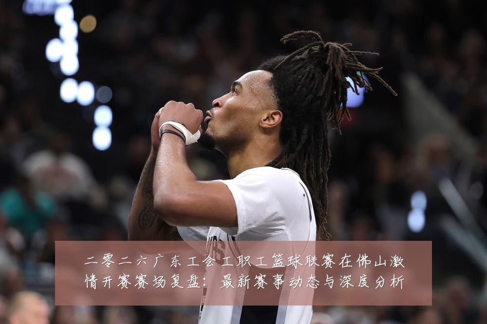 二零二六广东工会工职工篮球联赛在佛山激情开赛赛场复盘：最新赛事动态与深度分析