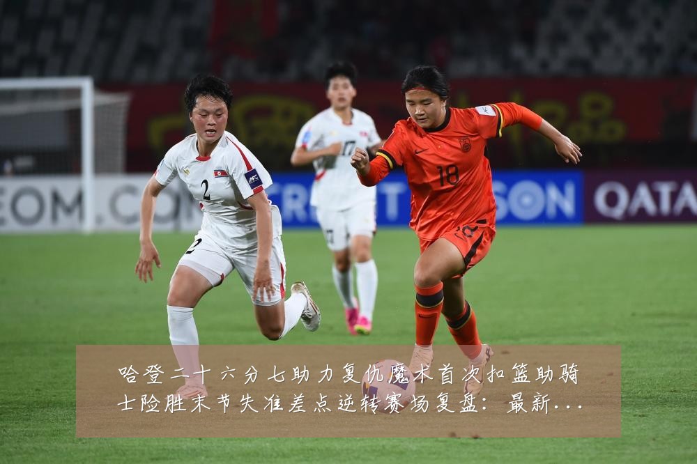 哈登二十六分七助力复仇魔术首次扣篮助骑士险胜末节失准差点逆转赛场复盘：最新赛事动态与深度分析