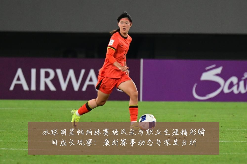 冰球明星帕纳林赛场风采与职业生涯精彩瞬间成长观察：最新赛事动态与深度分析