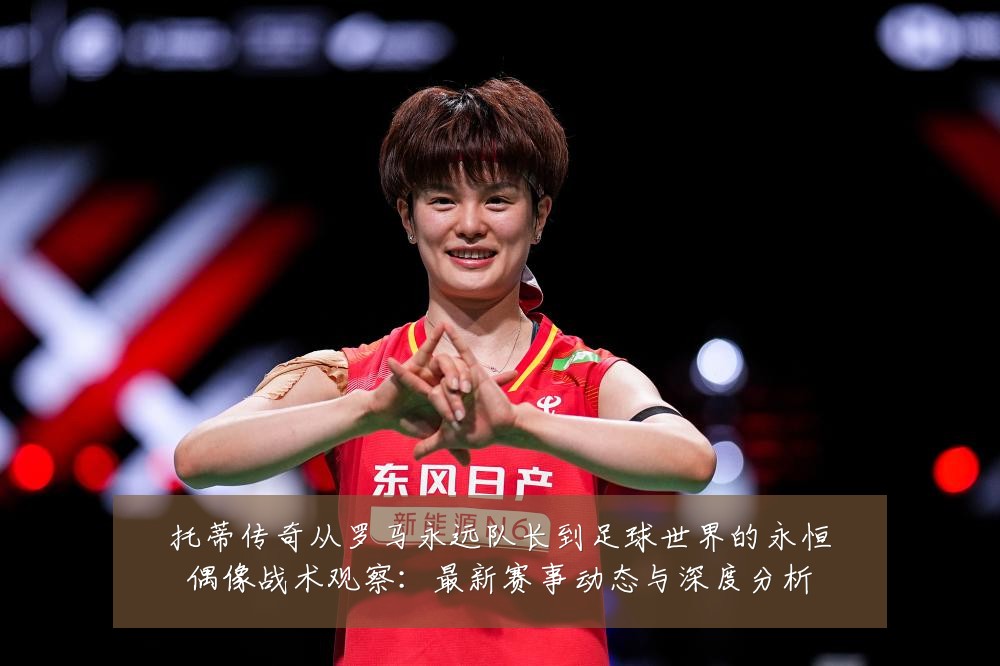 托蒂传奇从罗马永远队长到足球世界的永恒偶像战术观察:最新赛事动态与深度分析