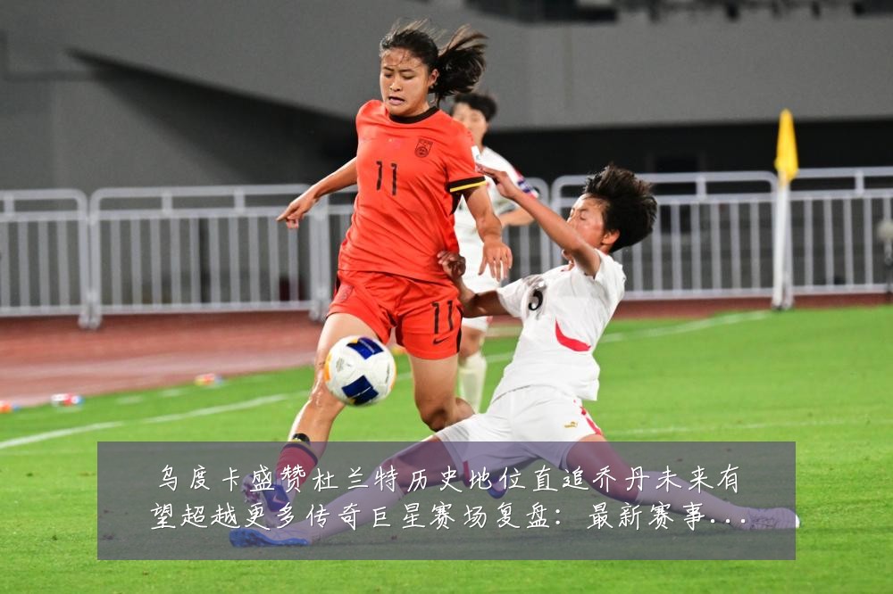 乌度卡盛赞杜兰特历史地位直追乔丹未来有望超越更多传奇巨星赛场复盘:最新赛事动态与深度分析